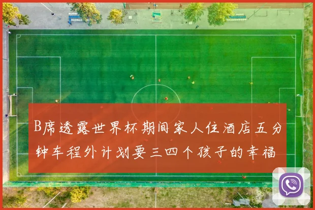 B席透露世界杯期间家人住酒店五分钟车程外计划要三四个孩子的幸福生活