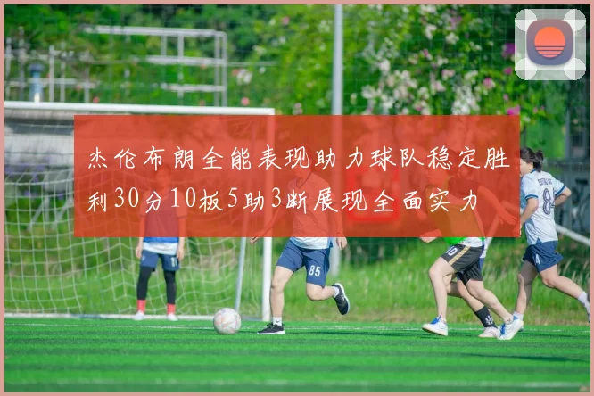 杰伦布朗全能表现助力球队稳定胜利30分10板5助3断展现全面实力