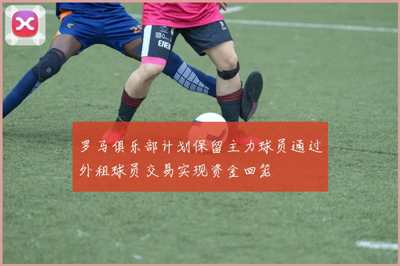 罗马俱乐部计划保留主力球员通过外租球员交易实现资金回笼