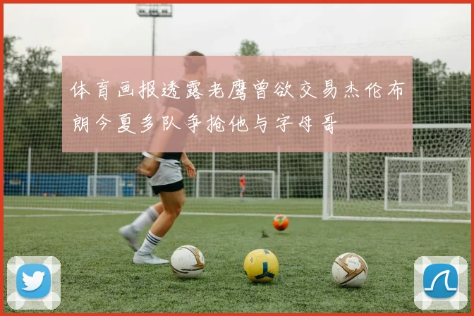 体育画报透露老鹰曾欲交易杰伦布朗今夏多队争抢他与字母哥