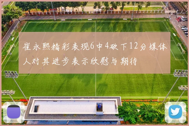 崔永熙精彩表现6中4砍下12分媒体人对其进步表示欣慰与期待