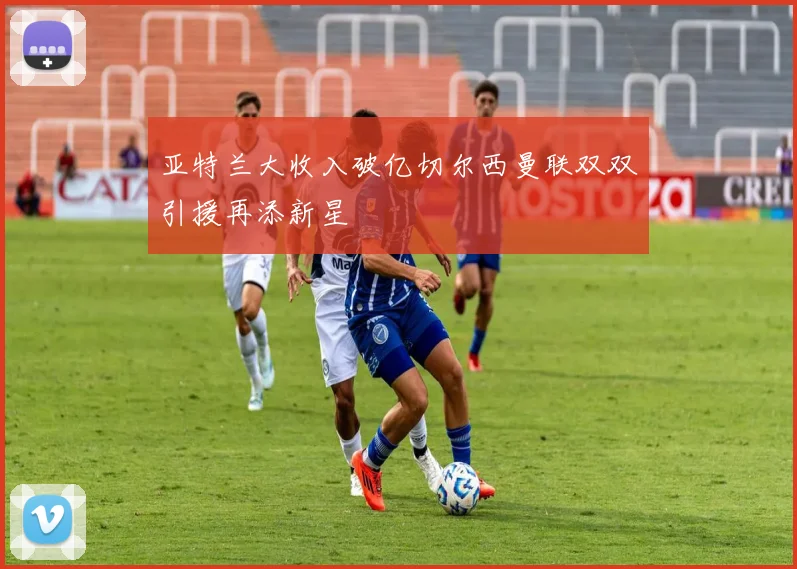 亚特兰大收入破亿切尔西曼联双双引援再添新星