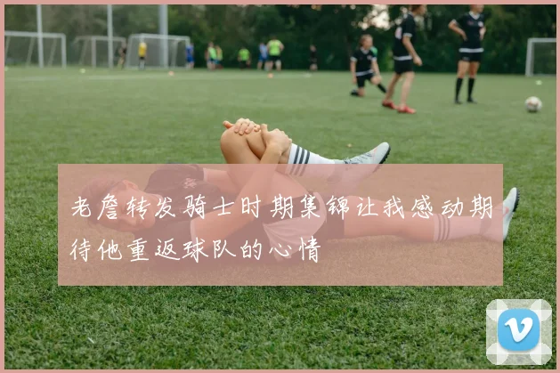 老詹转发骑士时期集锦让我感动期待他重返球队的心情