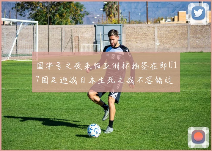 国字号之夜来临亚洲杯抽签在即U17国足迎战日本生死之战不容错过