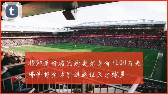 穆帅看好格瓦迪奥尔身价7000万老佛爷将全力引进这位天才球员