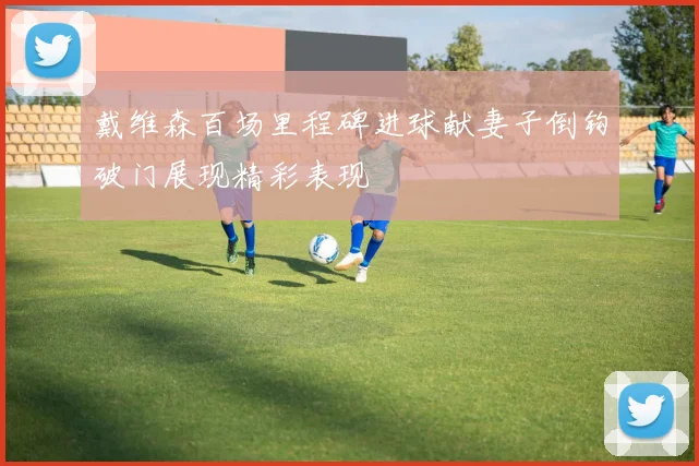 戴维森百场里程碑进球献妻子倒钩破门展现精彩表现