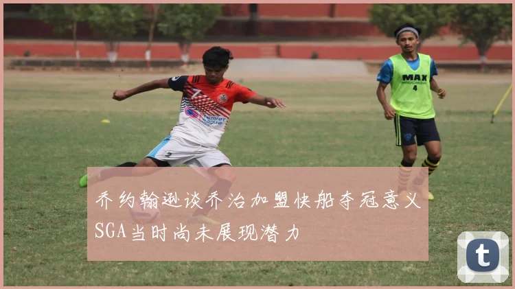 乔约翰逊谈乔治加盟快船夺冠意义SGA当时尚未展现潜力