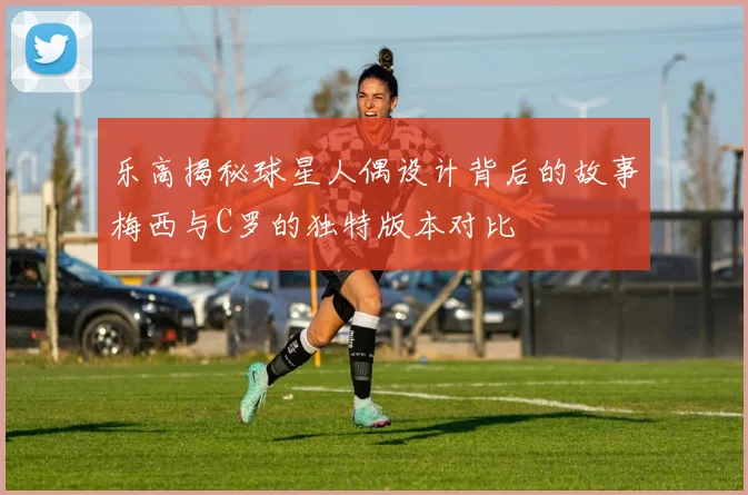 乐高揭秘球星人偶设计背后的故事梅西与C罗的独特版本对比