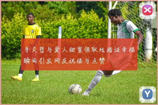 李炎哲与爱人甜蜜领取结婚证幸福瞬间引发网友祝福与点赞