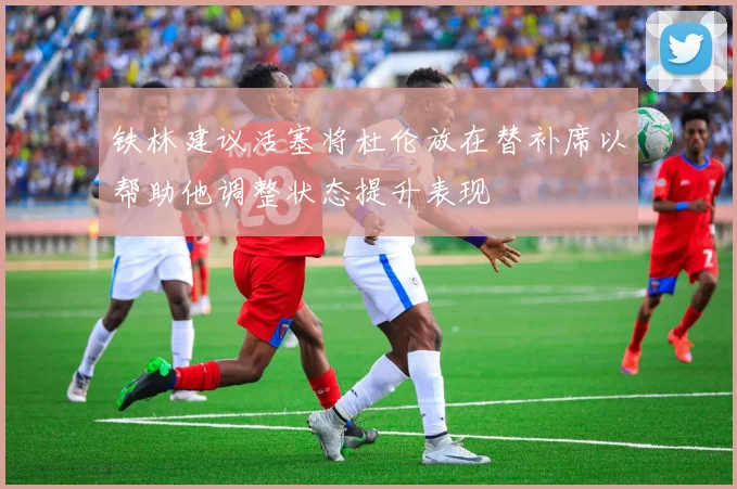 铁林建议活塞将杜伦放在替补席以帮助他调整状态提升表现