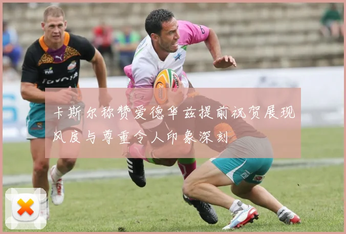 卡斯尔称赞爱德华兹提前祝贺展现风度与尊重令人印象深刻