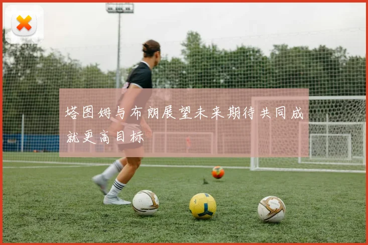 塔图姆与布朗展望未来期待共同成就更高目标