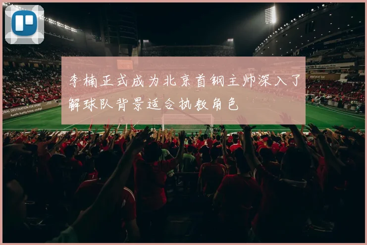 李楠正式成为北京首钢主帅深入了解球队背景适合执教角色