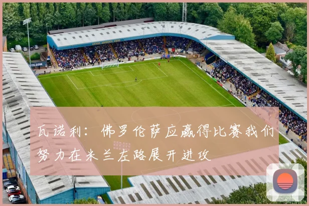 瓦诺利：佛罗伦萨应赢得比赛我们努力在米兰左路展开进攻