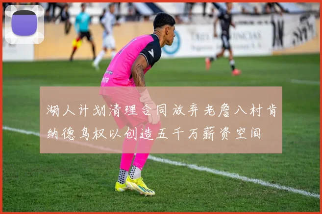 湖人计划清理合同放弃老詹八村肯纳德鸟权以创造五千万薪资空间