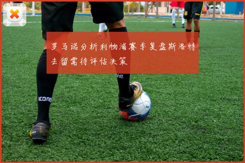 罗马诺分析利物浦赛季复盘斯洛特去留需待评估决策