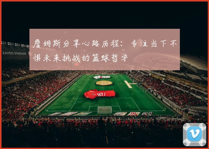 詹姆斯分享心路历程：专注当下不惧未来挑战的篮球哲学
