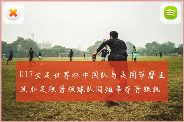 U17女足世界杯中国队与美国萨摩亚及非足联晋级球队同组争夺晋级机会