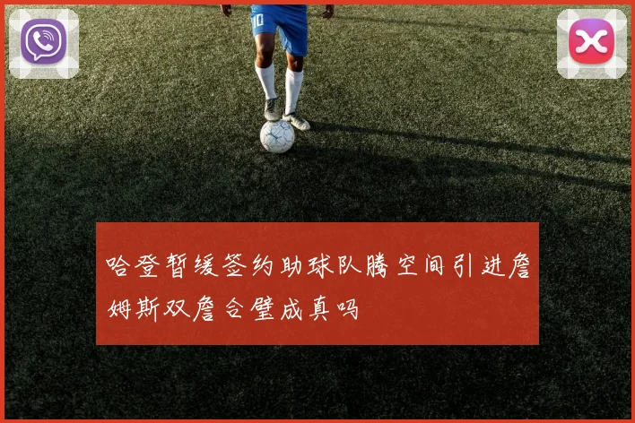 哈登暂缓签约助球队腾空间引进詹姆斯双詹合璧成真吗
