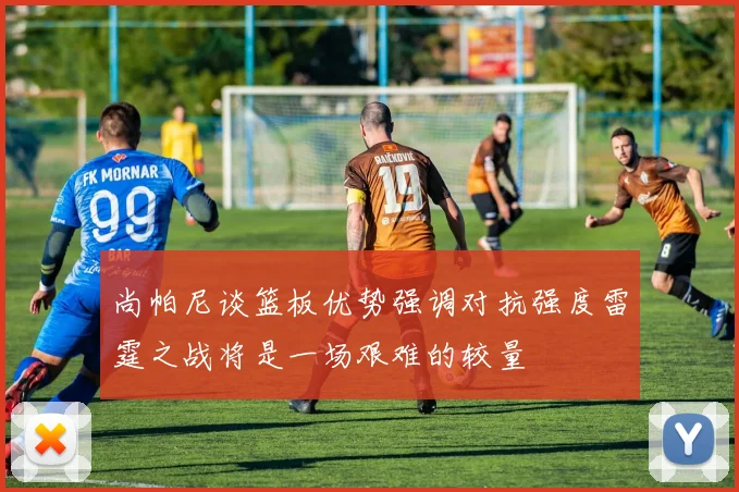 尚帕尼谈篮板优势强调对抗强度雷霆之战将是一场艰难的较量