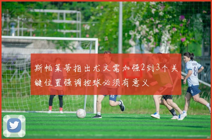 斯帕莱蒂指出尤文需加强2到3个关键位置强调控球必须有意义