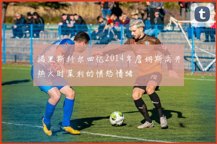 诺里斯科尔回忆2014年詹姆斯离开热火时莱利的愤怒情绪