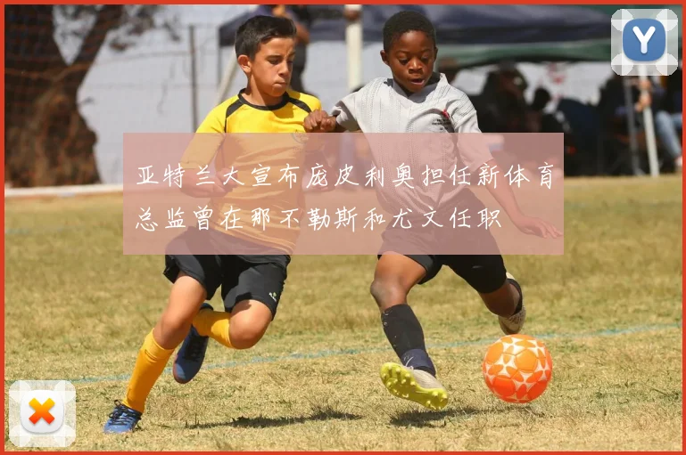 亚特兰大宣布庞皮利奥担任新体育总监曾在那不勒斯和尤文任职