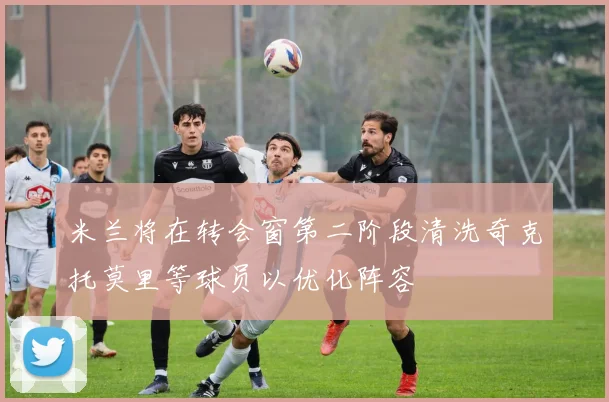 米兰将在转会窗第二阶段清洗奇克托莫里等球员以优化阵容