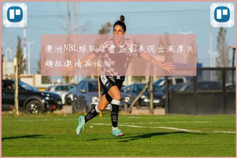 澳洲NBL球队对曹芷豪表现出浓厚兴趣拟邀请其试训