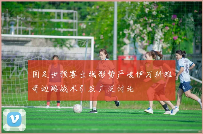 国足世预赛出线形势严峻伊万科维奇边路战术引发广泛讨论